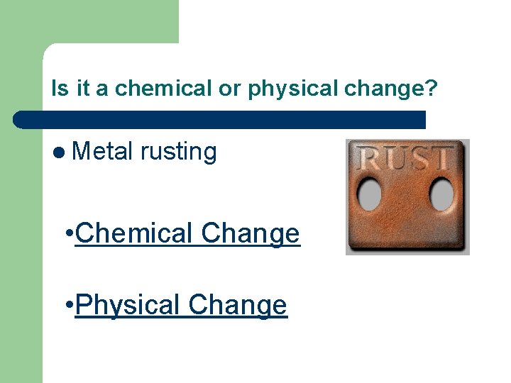 Is it a chemical or physical change? l Metal rusting • Chemical Change •