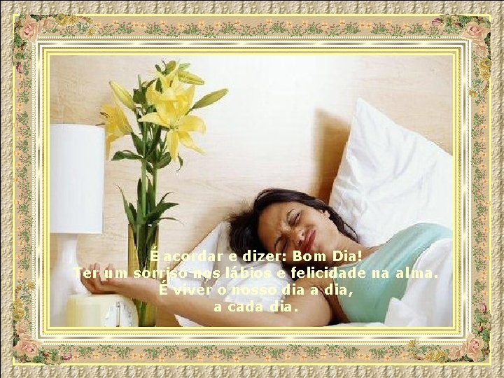 É acordar e dizer: Bom Dia! Ter um sorriso nos lábios e felicidade na