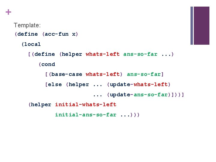+ Template: (define (acc-fun x) (local [(define (helper whats-left ans-so-far. . . ) (cond