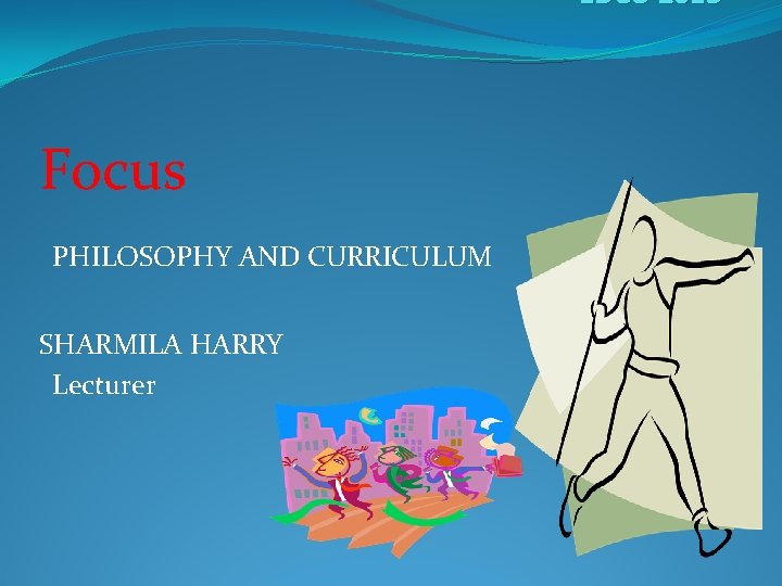 EDCU 2013 Focus PHILOSOPHY AND CURRICULUM SHARMILA HARRY Lecturer 