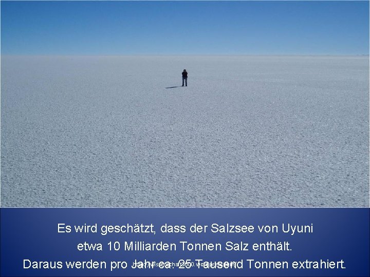 Es wird geschätzt, dass der Salzsee von Uyuni etwa 10 Milliarden Tonnen Salz enthält. Es wird geschätzt, dass der Salzsee von Uyuni etwa 10 Milliarden Tonnen Salz enthält.