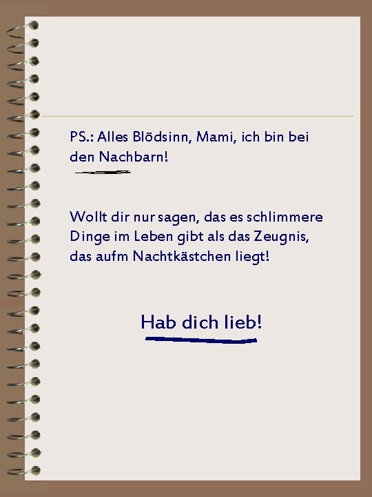 PS. : Alles Blödsinn, Mami, ich bin bei den Nachbarn! Wollt dir nur sagen,