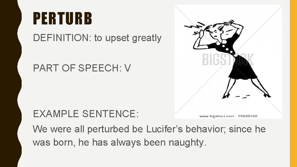 PERTURB DEFINITION: to upset greatly PART OF SPEECH: V EXAMPLE SENTENCE: We were all
