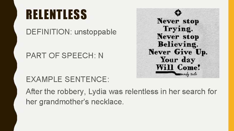 RELENTLESS DEFINITION: unstoppable PART OF SPEECH: N EXAMPLE SENTENCE: After the robbery, Lydia was