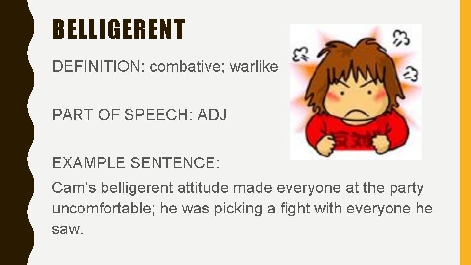 BELLIGERENT DEFINITION: combative; warlike PART OF SPEECH: ADJ EXAMPLE SENTENCE: Cam’s belligerent attitude made