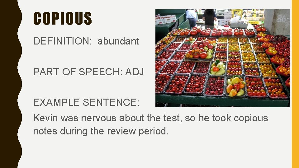 COPIOUS DEFINITION: abundant PART OF SPEECH: ADJ EXAMPLE SENTENCE: Kevin was nervous about the