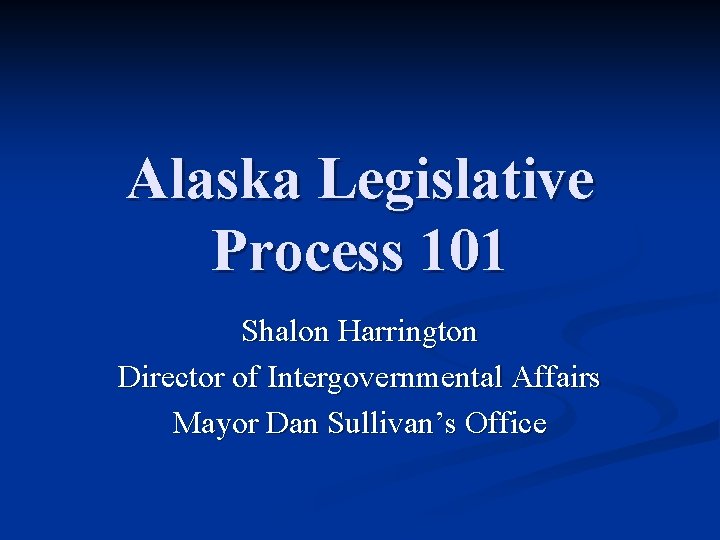 Alaska Legislative Process 101 Shalon Harrington Director of Intergovernmental Affairs Mayor Dan Sullivan’s Office