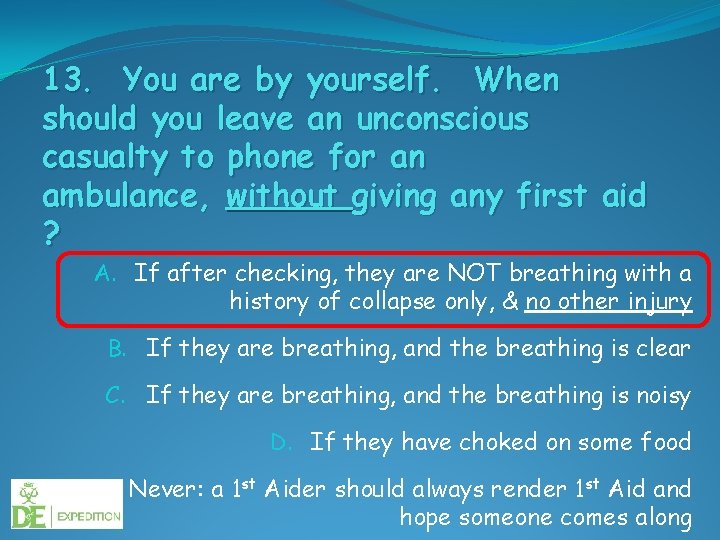 13. You are by yourself. When should you leave an unconscious casualty to phone