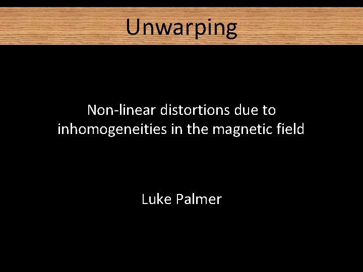Unwarping Non-linear distortions due to inhomogeneities in the magnetic field Luke Palmer Unwarping Non-linear distortions due to inhomogeneities in the magnetic field Luke Palmer
