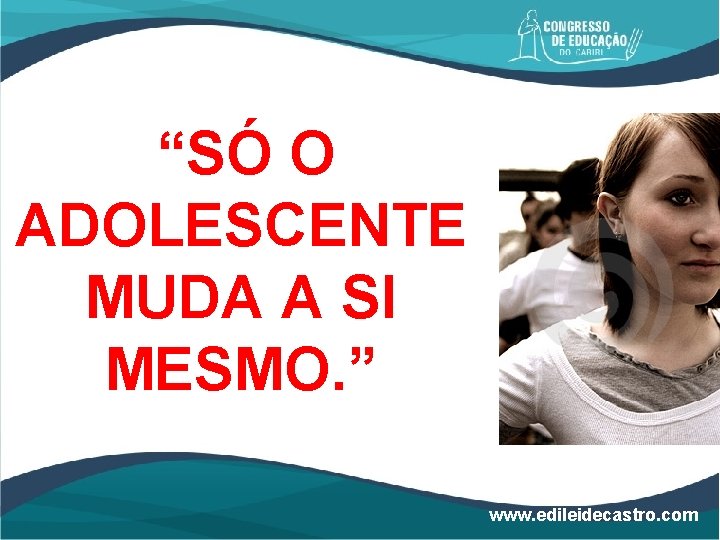 “SÓ O ADOLESCENTE MUDA A SI MESMO. ” www. edileidecastro. com 