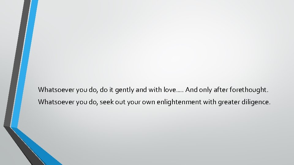 Whatsoever you do, do it gently and with love…. And only after forethought. Whatsoever