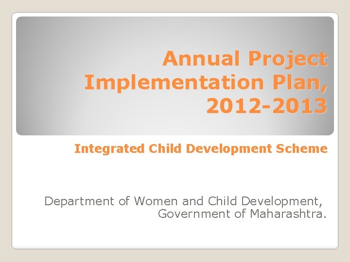 Annual Project Implementation Plan, 2012 -2013 Integrated Child Development Scheme Department of Women and