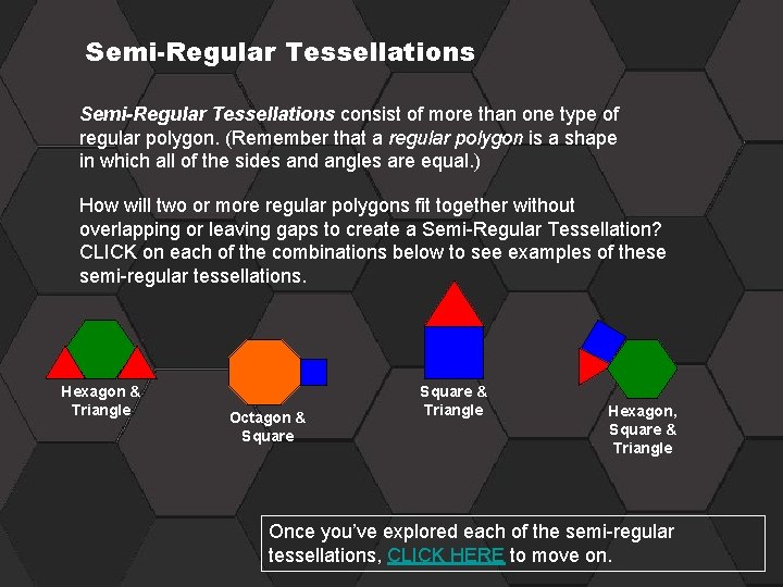 Semi-Regular Tessellations consist of more than one type of regular polygon. (Remember that a