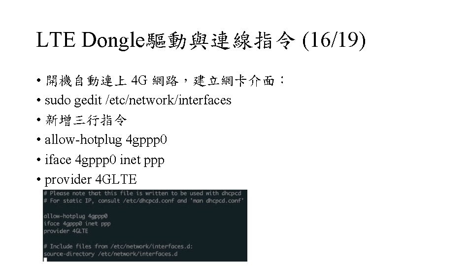 LTE Dongle驅動與連線指令 (16/19) • 開機自動連上 4 G 網路，建立網卡介面： • sudo gedit /etc/network/interfaces • 新增三行指令