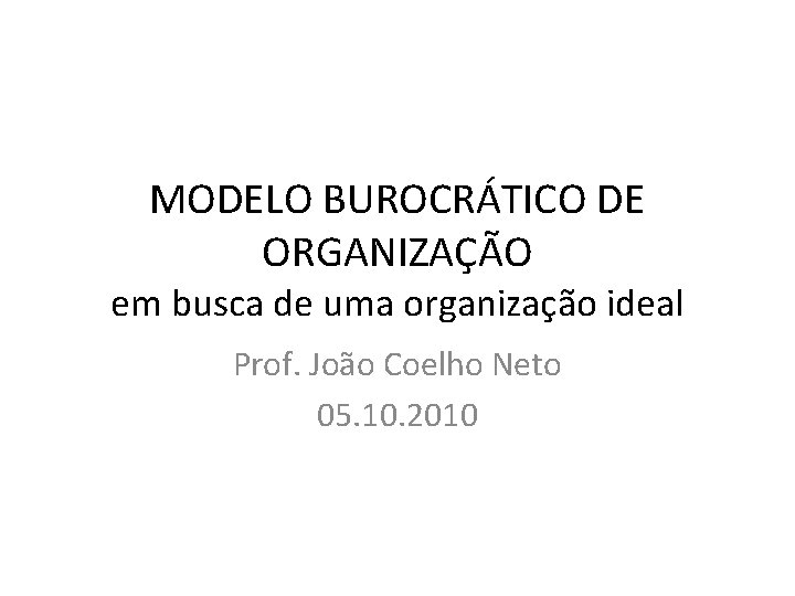 MODELO BUROCRÁTICO DE ORGANIZAÇÃO em busca de uma organização ideal Prof. João Coelho Neto