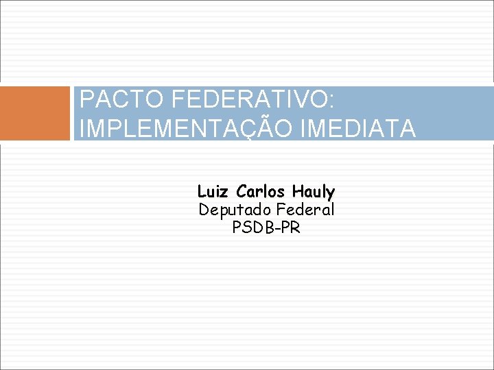 PACTO FEDERATIVO: IMPLEMENTAÇÃO IMEDIATA Luiz Carlos Hauly Deputado Federal PSDB-PR 