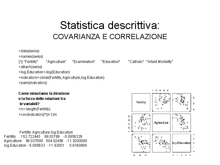 Statistica descrittiva: COVARIANZA E CORRELAZIONE >data(swiss) >names(swiss) [1] "Fertility" "Agriculture" "Examination" "Education" >attach(swiss) >log.