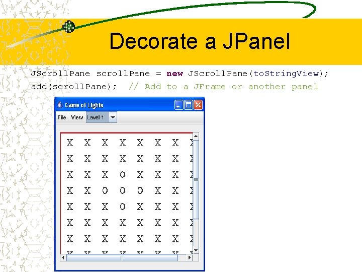 Decorate a JPanel JScroll. Pane scroll. Pane = new JScroll. Pane(to. String. View); add(scroll.