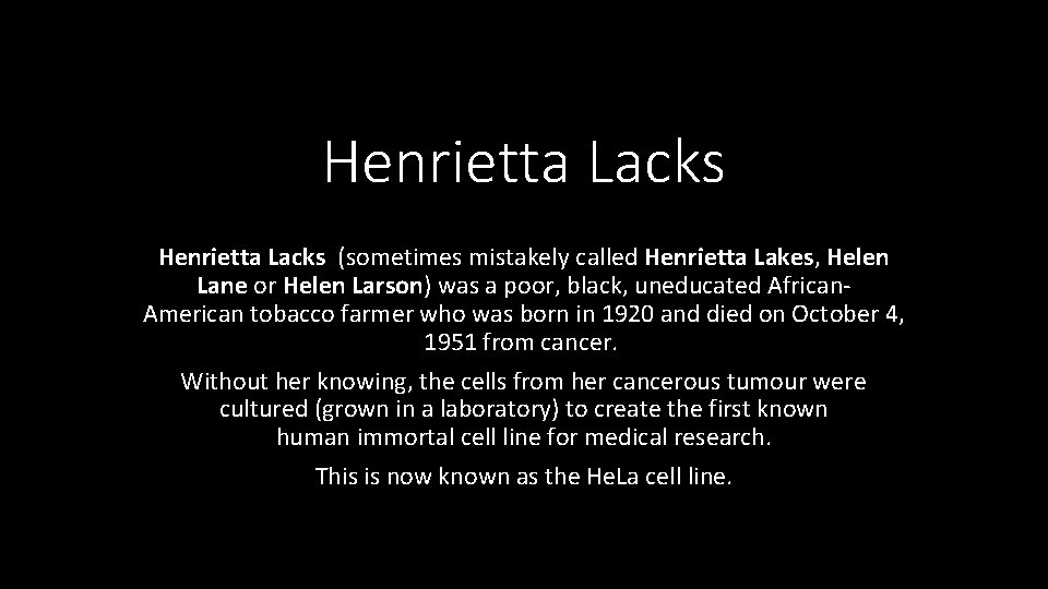 Henrietta Lacks (sometimes mistakely called Henrietta Lakes, Helen Lane or Helen Larson) was a