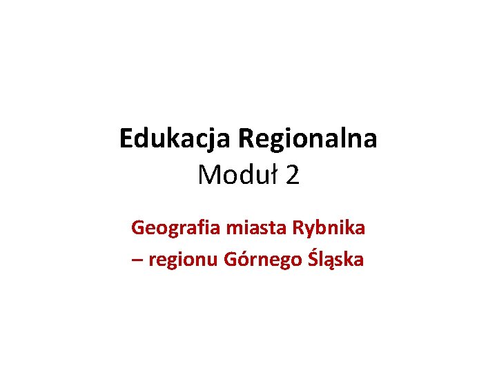 Edukacja Regionalna Moduł 2 Geografia miasta Rybnika – regionu Górnego Śląska 