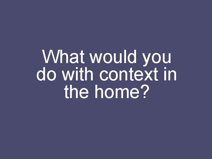 What would you do with context in the home? 