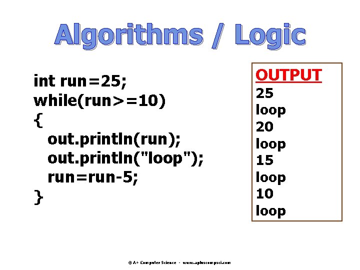 Algorithms / Logic int run=25; while(run>=10) { out. println(run); out. println("loop"); run=run-5; } © Algorithms / Logic int run=25; while(run>=10) { out. println(run); out. println("loop"); run=run-5; } ©