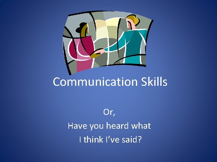 Communication Skills Or, Have you heard what I think I’ve said? 