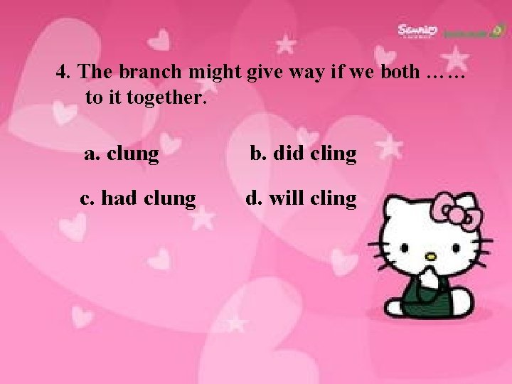 4. The branch might give way if we both …… to it together. a.