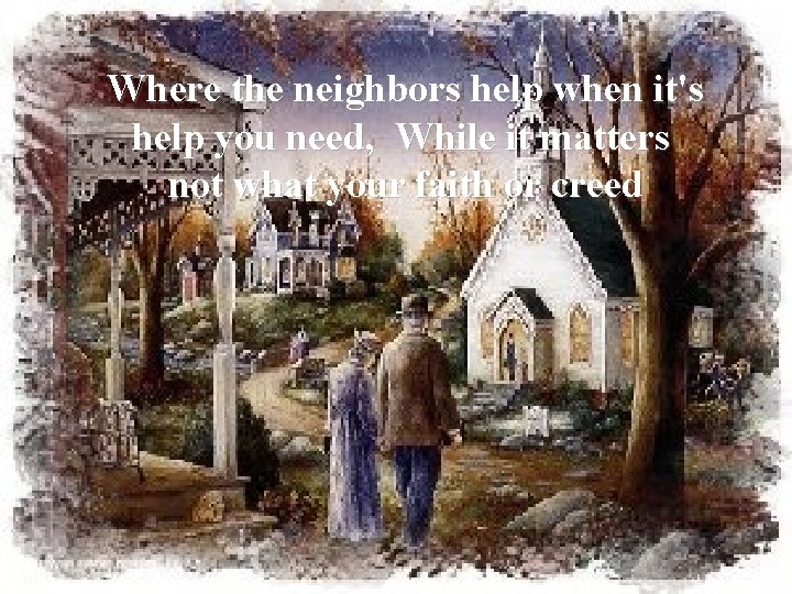 Where the neighbors help when it's help you need, While it matters not what