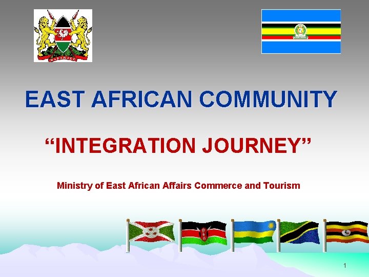 EAST AFRICAN COMMUNITY “INTEGRATION JOURNEY” Ministry of East African Affairs Commerce and Tourism 1