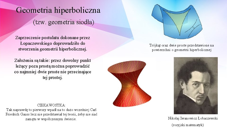 Geometria hiperboliczna (tzw. geometria siodła) Zaprzeczenie postulatu dokonane przez Łopaczewskiego doprowadziło do stworzenia geometrii Geometria hiperboliczna (tzw. geometria siodła) Zaprzeczenie postulatu dokonane przez Łopaczewskiego doprowadziło do stworzenia geometrii