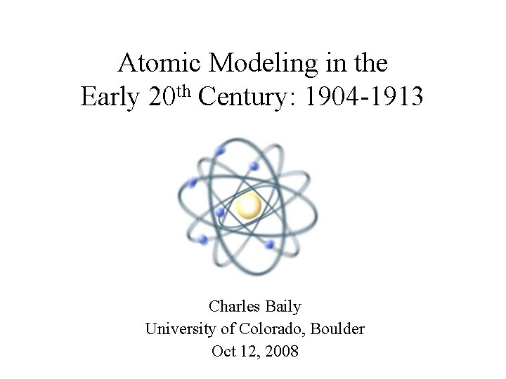 Atomic Modeling in the Early 20 th Century: 1904 -1913 Charles Baily University of