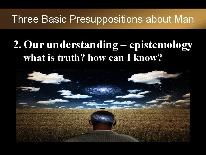 Three Basic Presuppositions about Man 2. Our understanding – epistemology what is truth? how