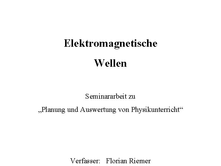 Elektromagnetische Wellen Seminararbeit zu „Planung und Auswertung von Physikunterricht“ Verfasser: Florian Riemer 