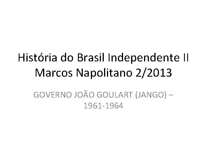 História do Brasil Independente II Marcos Napolitano 2/2013 GOVERNO JOÃO GOULART (JANGO) – 1961