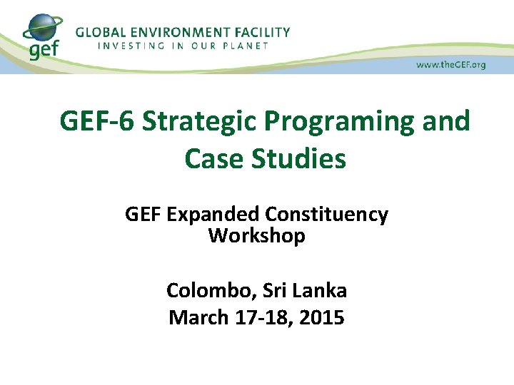 GEF-6 Strategic Programing and Case Studies GEF Expanded Constituency Workshop Colombo, Sri Lanka March