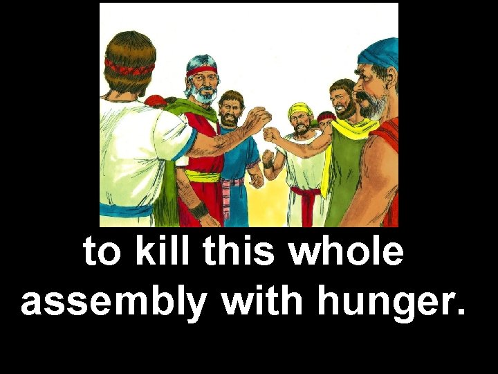 to kill this whole assembly with hunger. 