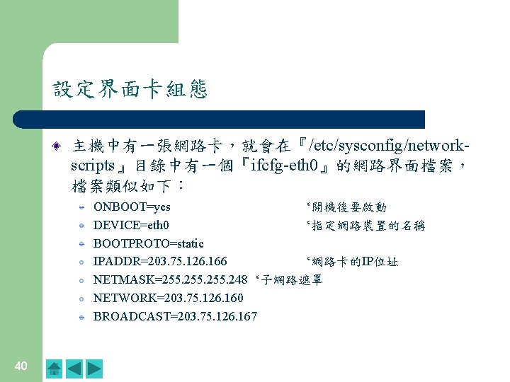 設定界面卡組態 主機中有一張網路卡,就會在『/etc/sysconfig/networkscripts』目錄中有一個『ifcfg-eth 0』的網路界面檔案, 檔案類似如下: ONBOOT=yes ‘開機後要啟動 DEVICE=eth 0 ‘指定網路裝置的名稱 BOOTPROTO=static IPADDR=203. 75. 126. 166 設定界面卡組態 主機中有一張網路卡,就會在『/etc/sysconfig/networkscripts』目錄中有一個『ifcfg-eth 0』的網路界面檔案, 檔案類似如下: ONBOOT=yes ‘開機後要啟動 DEVICE=eth 0 ‘指定網路裝置的名稱 BOOTPROTO=static IPADDR=203. 75. 126. 166
