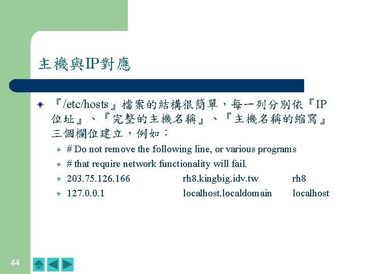 主機與IP對應 『/etc/hosts』檔案的結構很簡單,每一列分別依『IP 位址』、『完整的主機名稱』、『主機名稱的縮寫』 三個欄位建立,例如: # Do not remove the following line, or various programs 主機與IP對應 『/etc/hosts』檔案的結構很簡單,每一列分別依『IP 位址』、『完整的主機名稱』、『主機名稱的縮寫』 三個欄位建立,例如: # Do not remove the following line, or various programs