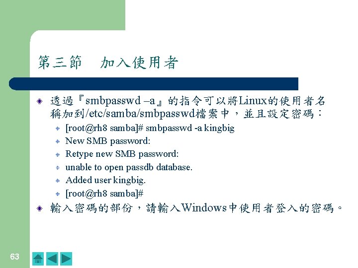 第三節　加入使用者 透過『smbpasswd –a』的指令可以將Linux的使用者名 稱加到/etc/samba/smbpasswd檔案中，並且設定密碼： [root@rh 8 samba]# smbpasswd -a kingbig New SMB password: Retype