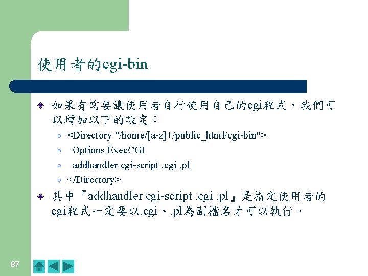 使用者的cgi-bin 如果有需要讓使用者自行使用自己的cgi程式，我們可 以增加以下的設定： <Directory "/home/[a-z]+/public_html/cgi-bin"> Options Exec. CGI addhandler cgi-script. cgi. pl </Directory> 其中『addhandler