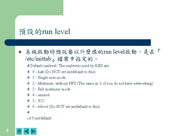 預設的run level 系統啟動時預設要以什麼樣的run level啟動,是在『 /etc/inittab』檔案中指定的。 # Default runlevel. The runlevels used by RHS are: 預設的run level 系統啟動時預設要以什麼樣的run level啟動,是在『 /etc/inittab』檔案中指定的。 # Default runlevel. The runlevels used by RHS are: