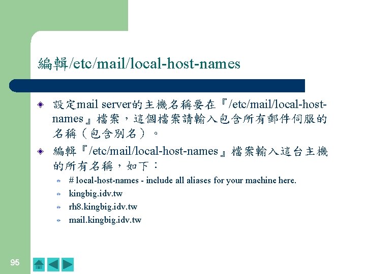 編輯/etc/mail/local-host-names 設定mail server的主機名稱要在『/etc/mail/local-hostnames』檔案,這個檔案請輸入包含所有郵件伺服的 名稱(包含別名)。 編輯『/etc/mail/local-host-names』檔案輸入這台主機 的所有名稱,如下: # local-host-names - include all aliases for your 編輯/etc/mail/local-host-names 設定mail server的主機名稱要在『/etc/mail/local-hostnames』檔案,這個檔案請輸入包含所有郵件伺服的 名稱(包含別名)。 編輯『/etc/mail/local-host-names』檔案輸入這台主機 的所有名稱,如下: # local-host-names - include all aliases for your