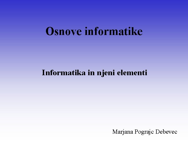 Osnove informatike Informatika in njeni elementi Marjana Pograjc Debevec 