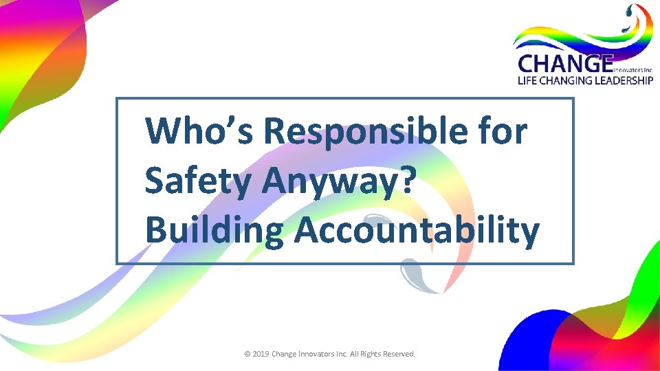 Who’s Responsible for Safety Anyway? Building Accountability © 2019 Change Innovators Inc. All Rights