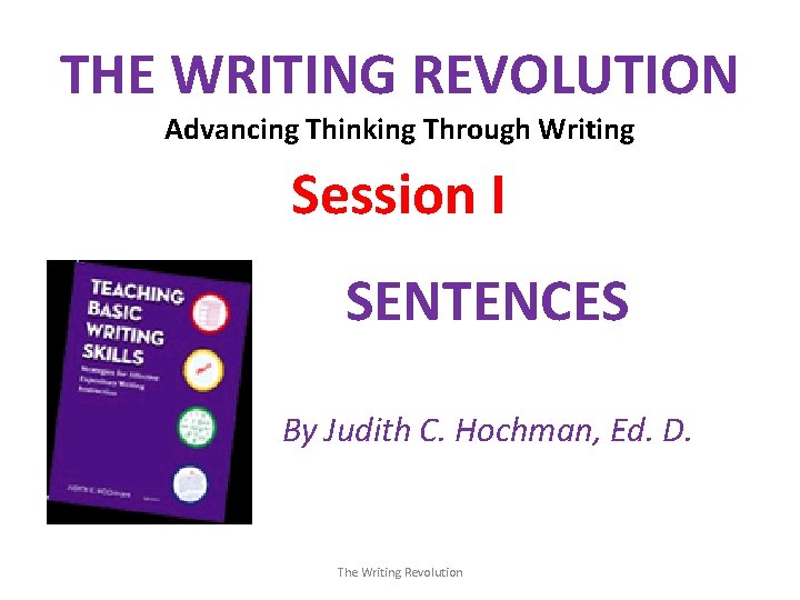 THE WRITING REVOLUTION Advancing Thinking Through Writing Session I SENTENCES By Judith C. Hochman,