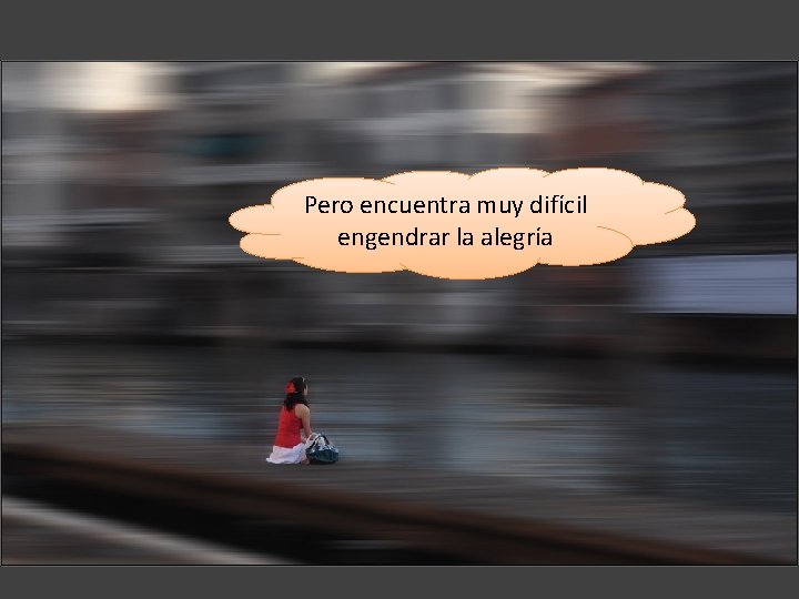 Pero encuentra muy difícil engendrar la alegría 