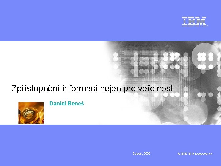 Zpřístupnění informací nejen pro veřejnost Daniel Beneš Duben, 2007 © 2007 IBM Corporation 