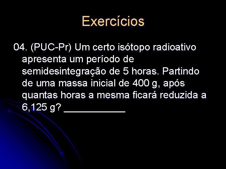Exercícios 04. (PUC-Pr) Um certo isótopo radioativo apresenta um período de semidesintegração de 5