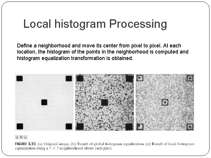 Local histogram Processing Define a neighborhood and move its center from pixel to pixel.